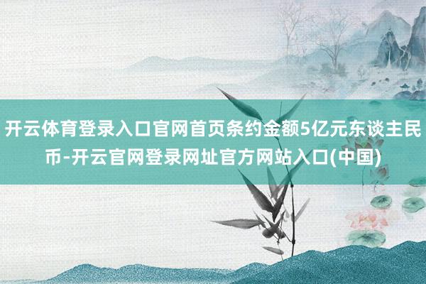 开云体育登录入口官网首页条约金额5亿元东谈主民币-开云官网登录网址官方网站入口(中国)