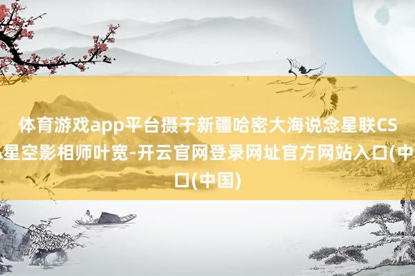 体育游戏app平台摄于新疆哈密大海说念星联CSVA星空影相师叶宽-开云官网登录网址官方网站入口(中国)