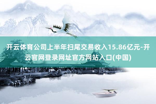 开云体育公司上半年扫尾交易收入15.86亿元-开云官网登录网址官方网站入口(中国)