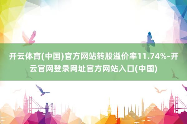 开云体育(中国)官方网站转股溢价率11.74%-开云官网登录网址官方网站入口(中国)