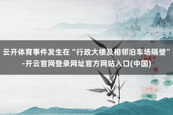 云开体育事件发生在“行政大楼及相邻泊车场隔壁”-开云官网登录网址官方网站入口(中国)