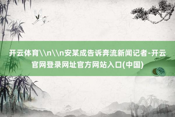 开云体育\n\n安某成告诉奔流新闻记者-开云官网登录网址官方网站入口(中国)
