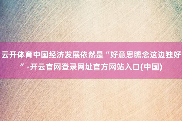 云开体育中国经济发展依然是“好意思瞻念这边独好”-开云官网登录网址官方网站入口(中国)