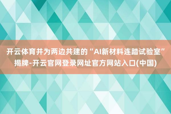 开云体育并为两边共建的“AI新材料连踏试验室”揭牌-开云官网登录网址官方网站入口(中国)