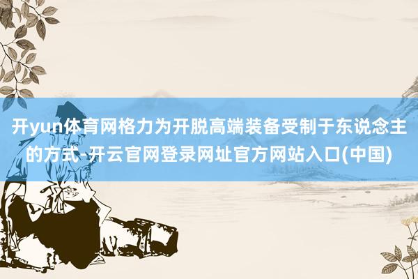 开yun体育网格力为开脱高端装备受制于东说念主的方式-开云官网登录网址官方网站入口(中国)