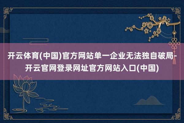 开云体育(中国)官方网站单一企业无法独自破局-开云官网登录网址官方网站入口(中国)
