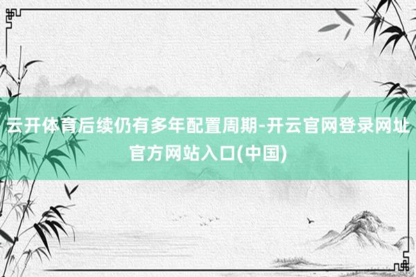 云开体育后续仍有多年配置周期-开云官网登录网址官方网站入口(中国)