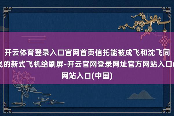 开云体育登录入口官网首页信托能被成飞和沈飞同期放飞的新式飞机给刷屏-开云官网登录网址官方网站入口(中国)