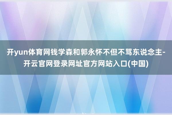 开yun体育网钱学森和郭永怀不但不骂东说念主-开云官网登录网址官方网站入口(中国)