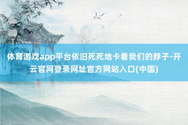 体育游戏app平台依旧死死地卡着我们的脖子-开云官网登录网址官方网站入口(中国)