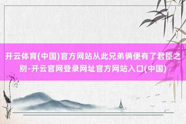 开云体育(中国)官方网站从此兄弟俩便有了君臣之别-开云官网登录网址官方网站入口(中国)