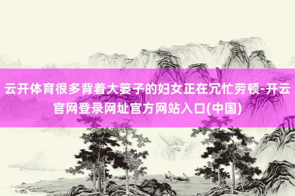 云开体育很多背着大篓子的妇女正在冗忙劳顿-开云官网登录网址官方网站入口(中国)