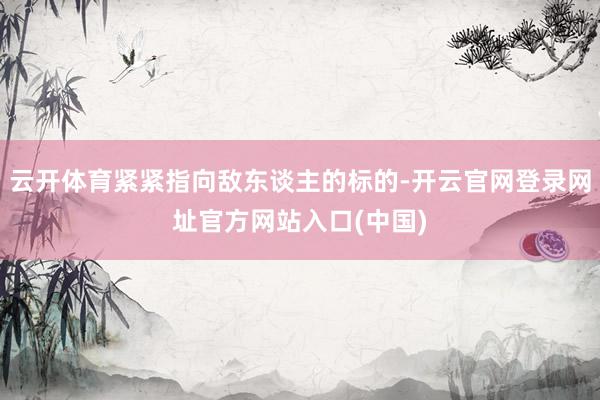云开体育紧紧指向敌东谈主的标的-开云官网登录网址官方网站入口(中国)