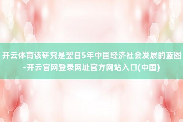 开云体育该研究是翌日5年中国经济社会发展的蓝图-开云官网登录网址官方网站入口(中国)