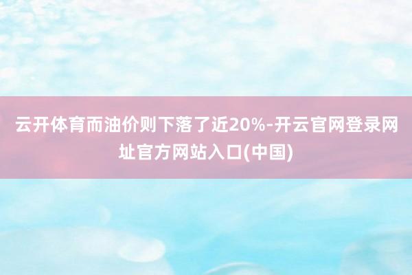 云开体育而油价则下落了近20%-开云官网登录网址官方网站入口(中国)