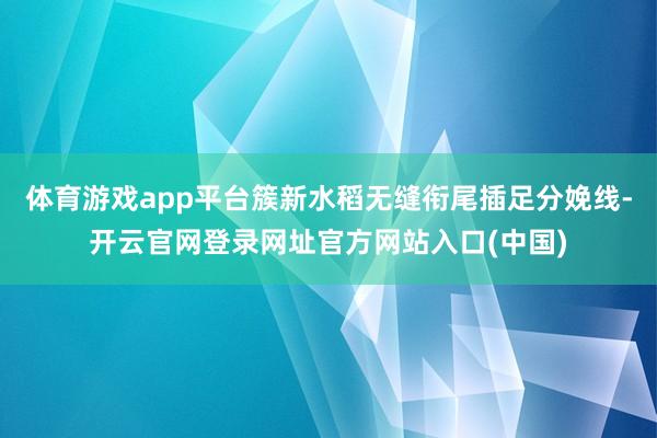 体育游戏app平台簇新水稻无缝衔尾插足分娩线-开云官网登录网址官方网站入口(中国)