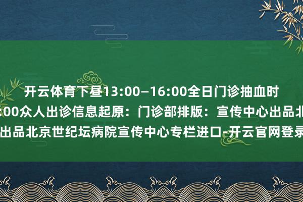 开云体育下昼13:00—16:00全日门诊抽血时候：上昼7:30—下昼16:00众人出诊信息起原：门诊部排版：宣传中心出品北京世纪坛病院宣传中心专栏进口-开云官网登录网址官方网站入口(中国)