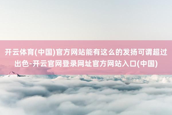 开云体育(中国)官方网站能有这么的发扬可谓超过出色-开云官网登录网址官方网站入口(中国)