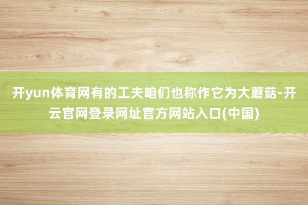 开yun体育网有的工夫咱们也称作它为大蘑菇-开云官网登录网址官方网站入口(中国)