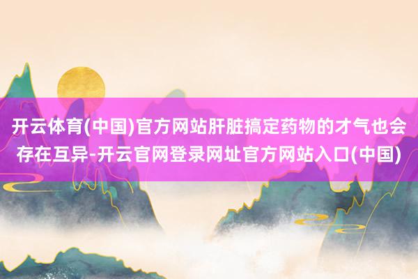 开云体育(中国)官方网站肝脏搞定药物的才气也会存在互异-开云官网登录网址官方网站入口(中国)