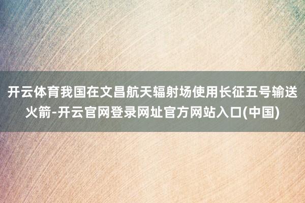 开云体育我国在文昌航天辐射场使用长征五号输送火箭-开云官网登录网址官方网站入口(中国)