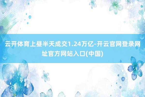 云开体育上昼半天成交1.24万亿-开云官网登录网址官方网站入口(中国)