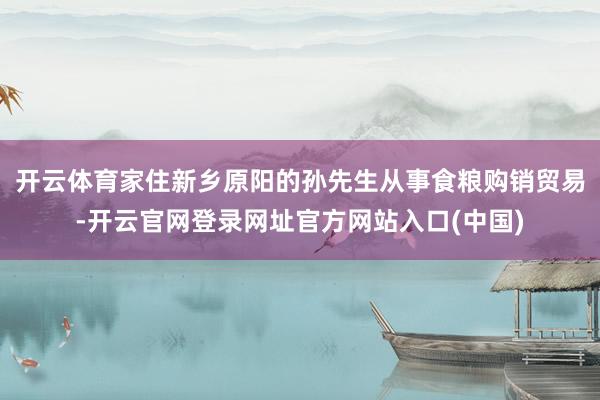 开云体育家住新乡原阳的孙先生从事食粮购销贸易-开云官网登录网址官方网站入口(中国)