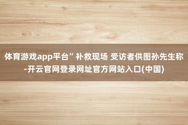体育游戏app平台”补救现场 受访者供图孙先生称-开云官网登录网址官方网站入口(中国)