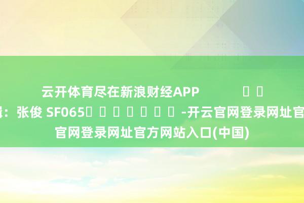 云开体育尽在新浪财经APP            						包袱剪辑：张俊 SF065							-开云官网登录网址官方网站入口(中国)