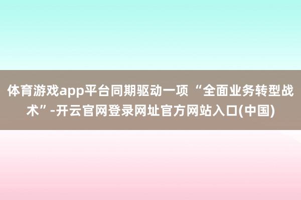 体育游戏app平台同期驱动一项 “全面业务转型战术”-开云官网登录网址官方网站入口(中国)