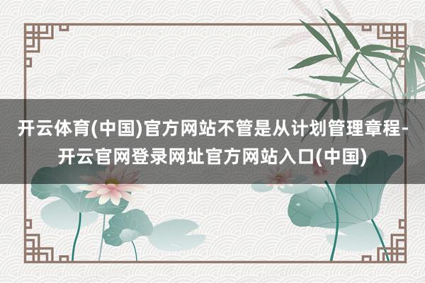 开云体育(中国)官方网站不管是从计划管理章程-开云官网登录网址官方网站入口(中国)