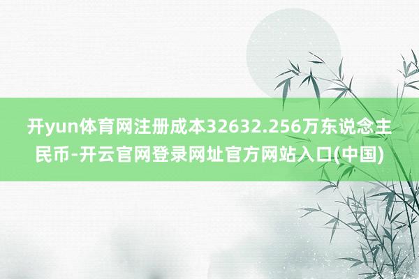 开yun体育网注册成本32632.256万东说念主民币-开云官网登录网址官方网站入口(中国)