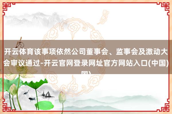 开云体育该事项依然公司董事会、监事会及激动大会审议通过-开云官网登录网址官方网站入口(中国)