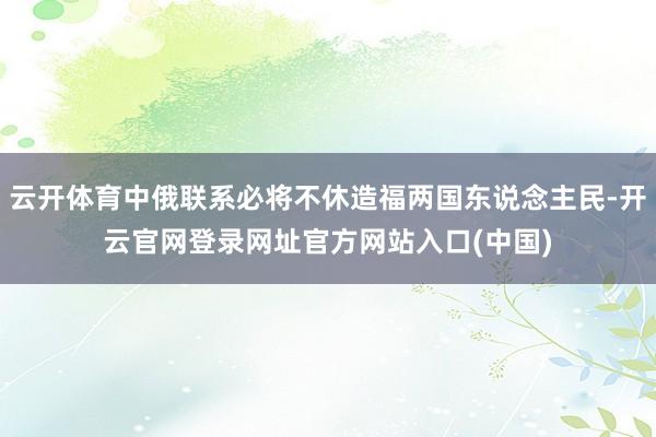 云开体育中俄联系必将不休造福两国东说念主民-开云官网登录网址官方网站入口(中国)