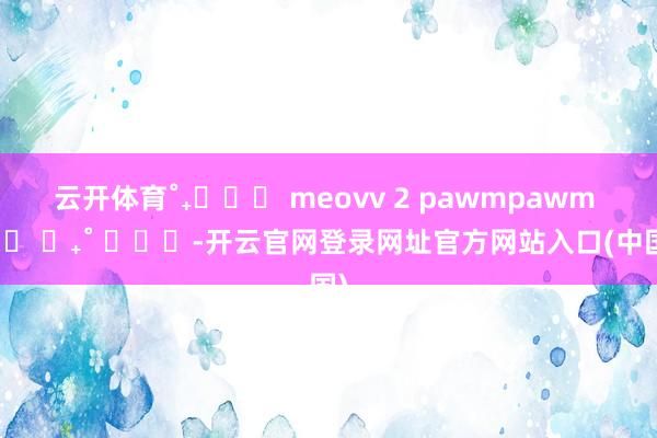 云开体育˚₊‧꒰ა meovv 2 pawmpawm ໒꒱ ‧₊˚ ​​​-开云官网登录网址官方网站入口(中国)