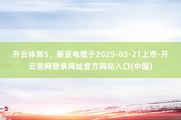 开云体育5、新亚电缆于2025-03-21上市-开云官网登录网址官方网站入口(中国)