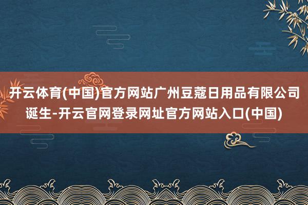 开云体育(中国)官方网站广州豆蔻日用品有限公司诞生-开云官网登录网址官方网站入口(中国)