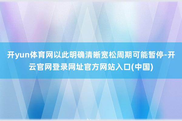 开yun体育网以此明确清晰宽松周期可能暂停-开云官网登录网址官方网站入口(中国)