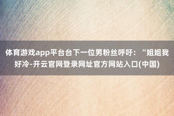 体育游戏app平台台下一位男粉丝呼吁：“姐姐我好冷-开云官网登录网址官方网站入口(中国)