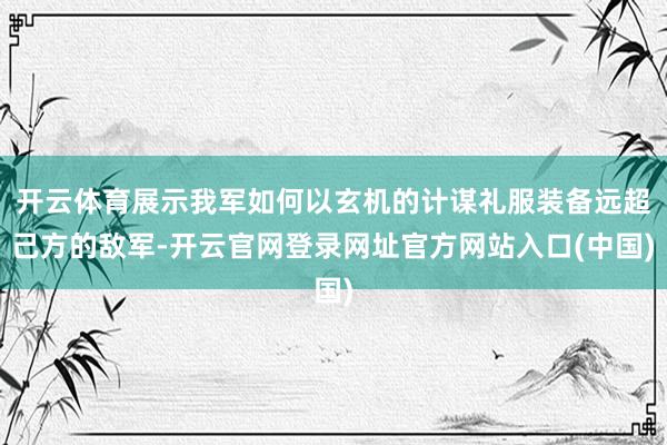 开云体育展示我军如何以玄机的计谋礼服装备远超己方的敌军-开云官网登录网址官方网站入口(中国)