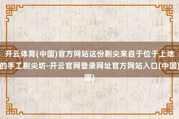 开云体育(中国)官方网站这份剔尖来自于位于上地的手工剔尖坊-开云官网登录网址官方网站入口(中国)