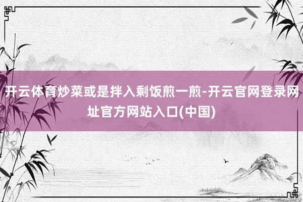 开云体育炒菜或是拌入剩饭煎一煎-开云官网登录网址官方网站入口(中国)