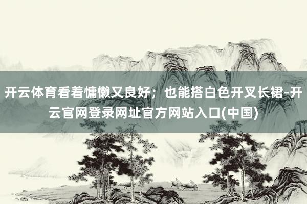 开云体育看着慵懒又良好；也能搭白色开叉长裙-开云官网登录网址官方网站入口(中国)