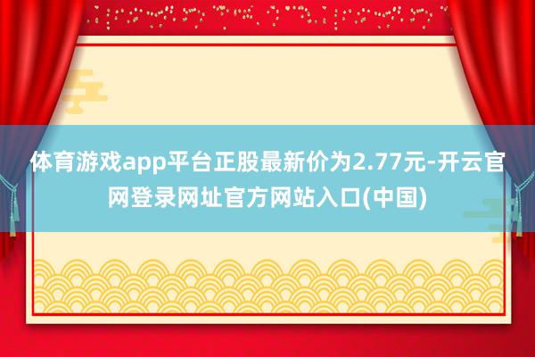 体育游戏app平台正股最新价为2.77元-开云官网登录网址官方网站入口(中国)
