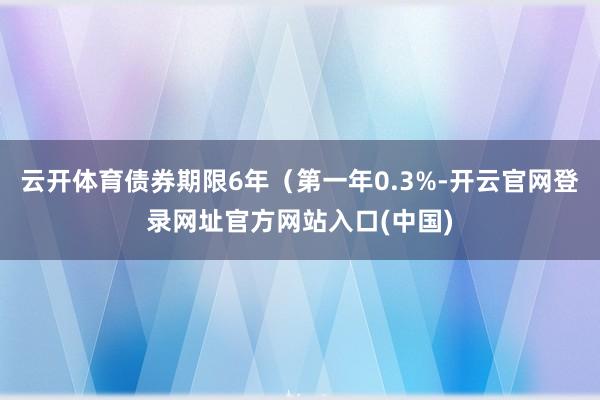 云开体育债券期限6年（第一年0.3%-开云官网登录网址官方网站入口(中国)