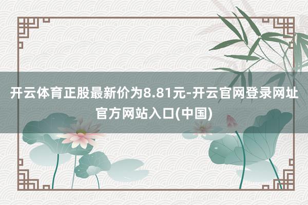 开云体育正股最新价为8.81元-开云官网登录网址官方网站入口(中国)