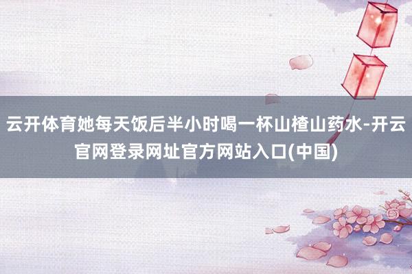 云开体育她每天饭后半小时喝一杯山楂山药水-开云官网登录网址官方网站入口(中国)