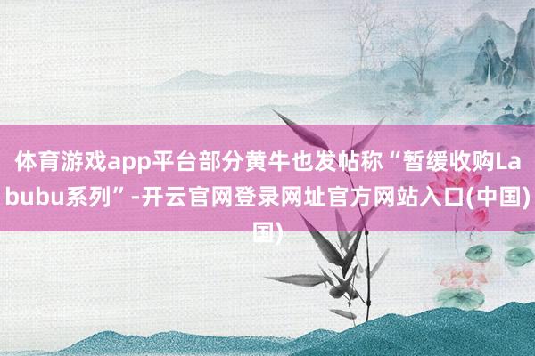 体育游戏app平台部分黄牛也发帖称“暂缓收购Labubu系列”-开云官网登录网址官方网站入口(中国)