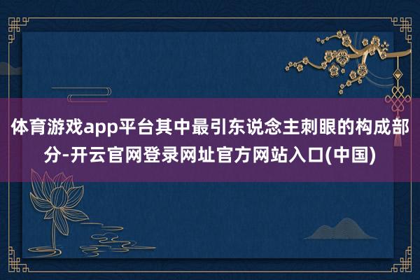 体育游戏app平台其中最引东说念主刺眼的构成部分-开云官网登录网址官方网站入口(中国)