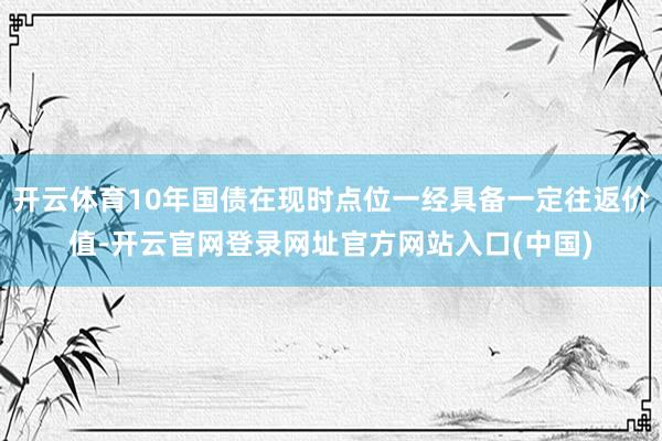 开云体育10年国债在现时点位一经具备一定往返价值-开云官网登录网址官方网站入口(中国)